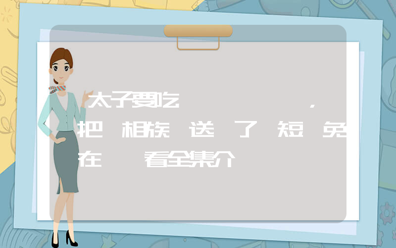 《太子要吃魚，誰把丞相族譜送來了》短劇免費在線觀看全集介紹插圖